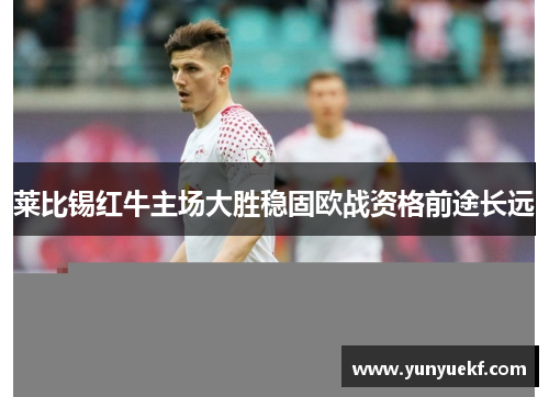 莱比锡红牛主场大胜稳固欧战资格前途长远